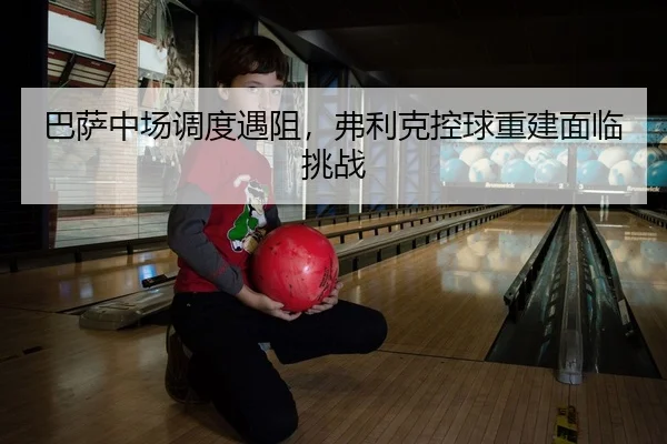巴萨中场调度遇阻，弗利克控球重建面临挑战