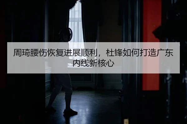 周琦腰伤恢复进展顺利，杜锋如何打造广东内线新核心